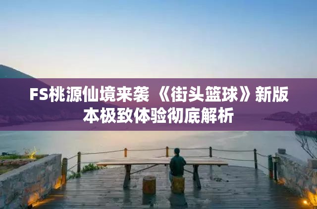 FS桃源仙境来袭 《街头篮球》新版本极致体验彻底解析